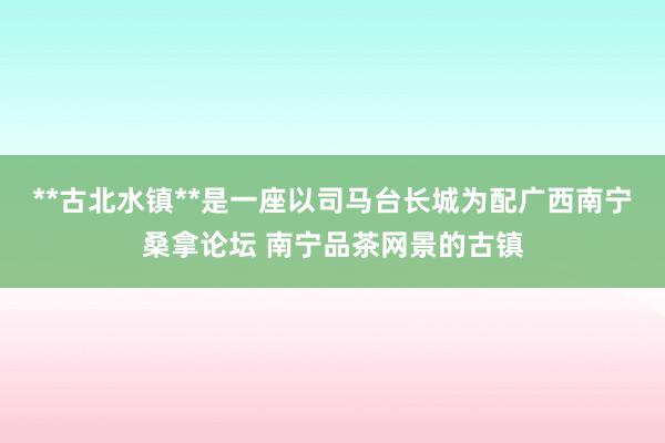 **古北水镇**是一座以司马台长城为配广西南宁桑拿论坛 南宁品茶网景的古镇
