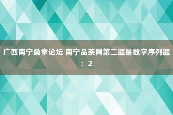 广西南宁桑拿论坛 南宁品茶网第二题是数字序列题：2