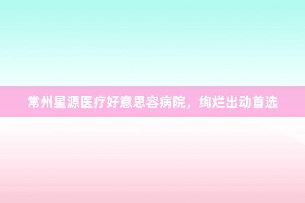 常州星源医疗好意思容病院，绚烂出动首选